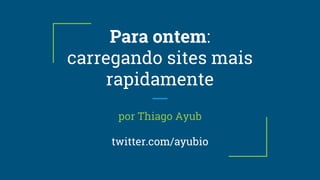 Para ontem:
carregando sites mais
rapidamente
por Thiago Ayub
twitter.com/ayubio
 