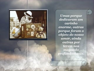 Umas porque dedicaram um carinho enorme, outras porque foram o objeto do nosso amor, ainda outras por terem nos magoado profundamente.  