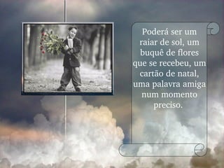 Poderá ser um raiar de sol, um buquê de flores que se recebeu, um cartão de natal, uma palavra amiga num momento preciso.  