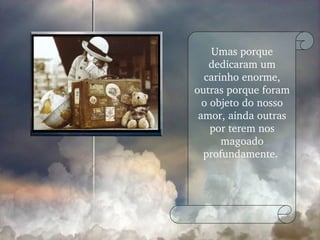 Umas porque dedicaram um carinho enorme, outras porque foram o objeto do nosso amor, ainda outras por terem nos magoado profundamente.  