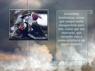 Levaremos lembranças, coisas que sempre serão inesquecíveis para nós, coisas que nos marcarão, que mexerão com a nossa existência em algum instante. 
