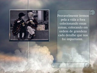 Provavelmente iremos pela a vida a fora colecionando essas coisas, colocando em ordem de grandeza cada detalhe que nos foi importante.  