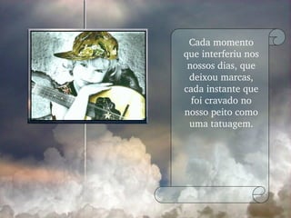 Cada momento que interferiu nos nossos dias, que deixou marcas, cada instante que foi cravado no nosso peito como uma tatuagem. 