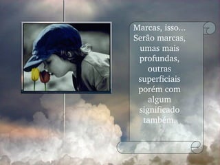 Marcas, isso... Serão marcas, umas mais profundas, outras superficiais porém com algum significado também. 