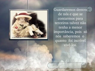 Guardaremos dentro de nós e que se contarmos para terceiros talvez não tenha a menor importância, pois  só nós  saberemos  o  quanto  foi incrível vivê-los. 