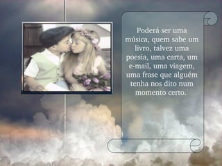 Poderá ser uma música, quem sabe um livro, talvez uma poesia, uma carta, um e-mail, uma viagem, uma frase que alguém tenha nos dito num momento certo.  