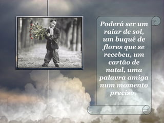 Poderá ser um raiar de sol, um buquê de flores que se recebeu, um cartão de natal, uma palavra amiga num momento preciso.  