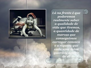Lá na frente é que poderemos realmente saber a qualidade de vida que tivemos, a quantidade de marcas que conseguimos carregar conosco e a riqueza que cada uma delas guardou dentro de si. 