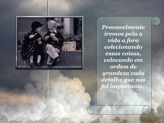 Provavelmente iremos pela a vida a fora colecionando essas coisas, colocando em ordem de grandeza cada detalhe que nos foi importante.  