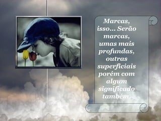 Marcas, isso... Serão marcas, umas mais profundas, outras superficiais porém com algum significado também. 