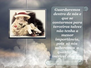 Guardaremos dentro de nós e que se contarmos para terceiros talvez não tenha a menor importância, pois  só nós  saberemos  o  quanto  foi incrível vivê-los. 