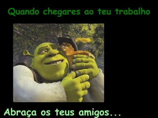 Quando chegares ao teu trabalho Abraça os teus amigos... 