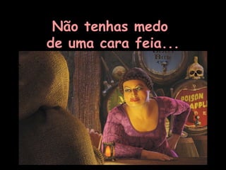 Não tenhas medo  de uma cara feia... 