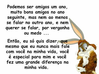Podemos ser amigos um ano, muito bons amigos no ano seguinte, mas nem ao menos se falar no outro ano, e nem querer se falar, por vergonha ou medo ...  Então, eu só quis dizer, que mesmo que eu nunca mais fale com você na minha vida, você é especial para mim e você fez uma grande diferença na minha vida.  