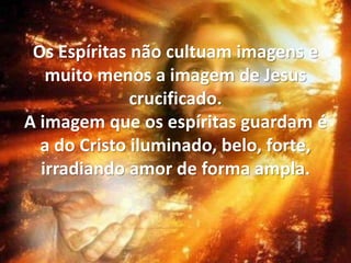 Os Espíritas não cultuam imagens e
muito menos a imagem de Jesus
crucificado.
A imagem que os espíritas guardam é
a do Cristo iluminado, belo, forte,
irradiando amor de forma ampla.
 