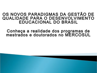 OS NOVOS PARADIGMAS DA GESTÃO DE
QUALIDADE PARA O DESENVOLVIMENTO
      EDUCACIONAL DO BRASIL

 Conheça a realidade dos programas de
 mestrados e doutorados no MERCOSUL
 