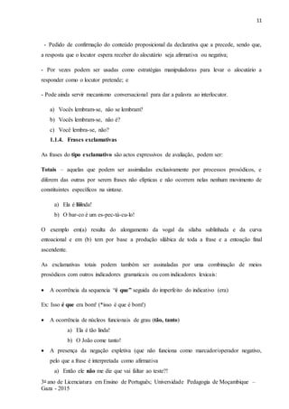 11
3o ano de Licenciatura em Ensino de Português; Universidade Pedagogia de Moçambique –
Gaza - 2015
- Pedido de confirmação do conteúdo proposicional da declarativa que a precede, sendo que,
a resposta que o locutor espera receber do alocutário seja afirmativa ou negativa;
- Por vezes podem ser usadas como estratégias manipuladoras para levar o alocutário a
responder como o locutor pretende; e
- Pode ainda servir mecanismo conversacional para dar a palavra ao interlocutor.
a) Vocês lembram-se, não se lembram?
b) Vocês lembram-se, não é?
c) Você lembra-se, não?
1.1.4. Frases exclamativas
As frases do tipo exclamativo são actos expressivos de avaliação, podem ser:
Totais – aquelas que podem ser assimiladas exclusivamente por processos prosódicos, e
diferem das outras por serem frases não elípticas e não ocorrem nelas nenhum movimento de
constituintes específicos na sintaxe.
a) Ela é liiinda!
b) O bar-co é um es-pec-tá-cu-lo!
O exemplo em(a) resulta do alongamento da vogal da sílaba sublinhada e da curva
entoacional e em (b) tem por base a produção silábica de toda a frase e a entoação final
ascendente.
As exclamativas totais podem também ser assinaladas por uma combinação de meios
prosódicos com outros indicadores gramaticais ou com indicadores lexicais:
 A ocorrência da sequencia “é que” seguida do imperfeito do indicativo (era)
Ex: Isso é que era bom! (*isso é que é bom!)
 A ocorrência de núcleos funcionais de grau (tão, tanto)
a) Ela é tão linda!
b) O João come tanto!
 A presença da negação expletiva (que não funciona como marcador/operador negativo,
pelo que a frase é interpretada como afirmativa
a) Então ele não me diz que vai faltar ao teste?!
 