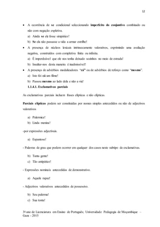 12
3o ano de Licenciatura em Ensino de Português; Universidade Pedagogia de Moçambique –
Gaza - 2015
 A ocorrência de se condicional seleccionando imperfeito do conjuntivo combinado ou
não com negação expletiva.
a) Ainda se ele fosse simpático!
b) Se ela não passasse a vida a armar estrilho!
 A presença de núcleos lexicais intrinsecamente valorativos, exprimindo uma avaliação
negativa, construídos com completiva finita ou infinita.
a) É imperdoável que ele nos tenha deixado sozinhos no meio de estrada!
b) Insultar-nos desta maneira é inadmissível!
 A presença de advérbios modalizadores “cá” ou de advérbios de reforço como “mesmo”.
a) Isto foi cá um filme!
b) Passou mesmo ao lado dela e não a viu!
1.1.4.1. Exclamativas parciais
As exclamativas parciais incluem frases elípticas e não elípticas.
Parciais elípticas podem ser constituídas por nomes simples antecedidos ou não de adjectivos
valorativos
a) Palermice!
b) Linda menina!
-por expressões adjectivais.
a) Espantoso!
- Palavras de grau que podem ocorrer em qualquer dos casos neste subtipo de exclamativas.
b) Tanta gente!
c) Tão antipático!
- Expressões nominais antecedidas de demonstrativo.
a) Aquele rapaz!
- Adjectivos valorativos antecedidos de possessivo.
b) Seu palerma!
c) Sua tonta!
 
