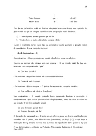 14
3o ano de Licenciatura em Ensino de Português; Universidade Pedagogia de Moçambique –
Gaza - 2015
Tanto disparate que ele diz!
Muitos livros lê a tua filha!
Este tipo de exclamativas reside no facto de não poder haver mais do que uma expressão de
grau ou mais do que um sintagma quantificacional em posição inicial da oração.
a) *Tanto disparate a tantas pessoas que ele diz!
b) *Muitos livros a muitos alfarrabistas compra o João!
Assim o constituinte movido neste tipo de exclamativas ocupa igualmente a posição (única)
de especificador de uma categoria funcional.
1.1.4.2. Exclamativas – Q
As exclamativas – Q ocorrem tanto nas parciais não elípticas como nas elípticas.
Exemplo de parciais não elípticas com um sintagma – Q na posição inicial da frase co-
ocorrendo com complementador “que” .
a) Que linda que ela é!
- Exclamativas – Q parciais em que não ocorre complementador.
b) Como ele anda depressa!
- Exclamativas – Q com sintagma – Q ligados discursivamente e negação explitiva.
c) Que problemas ele não teve de enfrentar!
Nas exclamativas – Q parciais contendo frases existenciais, locativas e possessivo o
complementador “que” ocorre preferencial ou obrigatoriamente, sendo excluídas as frases em
que o núcleo C não tem realização lexical.
d) Que disparates que ele disse!
e) Quantos disparates ele diz!
A formação das exclamativas – Q pode ser não elípticas pode ser descrita simplificadamente
assumindo que C possui, para além do traço [+avaliativo], um traço [+Q], o que força a
deslocação do SQ presente na frase para a posição de especificador de C. quando o SQ que
 