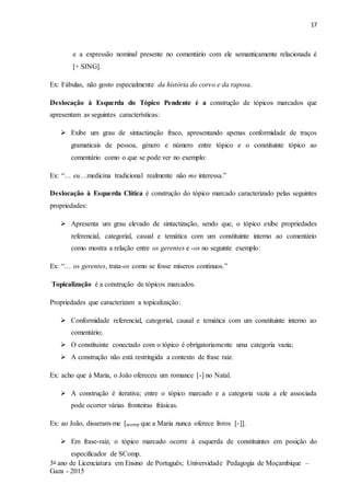 17
3o ano de Licenciatura em Ensino de Português; Universidade Pedagogia de Moçambique –
Gaza - 2015
e a expressão nominal presente no comentário com ele semanticamente relacionada é
[+ SING].
Ex: Fábulas, não gosto especialmente da história do corvo e da raposa.
Deslocação à Esquerda do Tópico Pendente é a construção de tópicos marcados que
apresentam as seguintes características:
 Exibe um grau de sintactização fraco, apresentando apenas conformidade de traços
gramaticais de pessoa, género e número entre tópico e o constituinte tópico ao
comentário como o que se pode ver no exemplo:
Ex: “… eu…medicina tradicional realmente não me interessa.”
Deslocação à Esquerda Clítica é construção do tópico marcado caracterizado pelas seguintes
propriedades:
 Apresenta um grau elevado de sintactização, sendo que, o tópico exibe propriedades
referencial, categorial, casual e temática com um constituinte interno ao comentário
como mostra a relação entre os gerentes e -os no seguinte exemplo:
Ex: “… os gerentes, trata-os como se fosse míseros contínuos.”
Topicalização é a construção de tópicos marcados.
Propriedades que caracterizam a topicalização:
 Conformidade referencial, categorial, causal e temática com um constituinte interno ao
comentário;
 O constituinte conectado com o tópico é obrigatoriamente uma categoria vazia;
 A construção não está restringida a contexto de frase raiz.
Ex: acho que à Maria, o João ofereceu um romance [-] no Natal.
 A construção é iterativa; entre o tópico marcado e a categoria vazia a ele associada
pode ocorrer várias fronteiras frásicas.
Ex: ao João, disseram-me [scomp que a Maria nunca oferece livros [-]].
 Em frase-raiz, o tópico marcado ocorre à esquerda de constituintes em posição do
especificador de SComp.
 