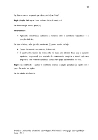 18
3o ano de Licenciatura em Ensino de Português; Universidade Pedagogia de Moçambique –
Gaza - 2015
Ex: Esse romance, a quem é que ofereceste [-], no Natal?
Topicalização Selvagem é uma variante típica de modo oral.
Ex: Essa cerveja, eu não gosto [-].
Propriedades:
 Apresenta conectividade referencial e temática entre o constituinte topicalizado e a
posição sintáctica.
Ex: esse relatório, acho que não precisamos [-] para a reunião de hoje.
 Ocorre tipicamente em contexto de frase-raiz.
 É aceite pelos falantes da norma culta no modo oral informal desde que o elemento
suprimido, responsável pela ausência de conectividade categorial e causal, seja uma
preposição sem conteúdo semântica, com o mero papel de atribuidora de caso.
Tópico não marcado – quando o constituinte acumula a relação gramatical de sujeito com o
papel discursivo de tópico.
Ex: Os miúdos telefonaram.
 