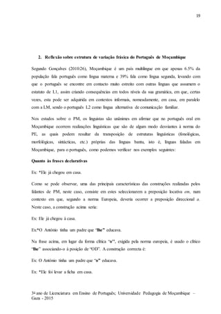 19
3o ano de Licenciatura em Ensino de Português; Universidade Pedagogia de Moçambique –
Gaza - 2015
2. Reflexão sobre estrutura de variação frásica do Português de Moçambique
Segundo Gonçalves (2010:26), Moçambique é um país multilingue em que apenas 6.5% da
população fala português como língua materna e 39% fala como língua segunda, levando com
que o português se encontre em contacto muito estreito com outras línguas que assumem o
estatuto de L1, assim criando consequências em todos níveis da sua gramática, em que, certas
vezes, esta pode ser adquirida em contextos informais, nomeadamente, em casa, em paralelo
com a LM, sendo o português L2 como língua alternativa de comunicação familiar.
Nos estudos sobre o PM, os linguistas são unânimes em afirmar que no português oral em
Moçambique ocorrem realizações linguísticas que são de algum modo desviantes à norma do
PE, as quais podem resultar da transposição de estruturas linguísticas (fonológicas,
morfológicas, sintácticas, etc.) próprias das línguas bantu, isto é, línguas faladas em
Moçambique, para o português, como podemos verificar nos exemplos seguintes:
Quanto às frases declarativas
Ex: *Ele já chegou em casa.
Como se pode observar, uma das principais características das construções realizadas pelos
falantes de PM, neste caso, consiste em estes seleccionarem a preposição locativa em, num
contexto em que, segundo a norma Europeia, deveria ocorrer a preposição direccional a.
Neste caso, a construção acima seria:
Ex: Ele já chegou à casa.
Ex:*O António tinha um padre que “lhe” educava.
Na frase acima, em lugar da forma clítica “o’’, exigida pela norma europeia, é usado o clítico
“lhe” associando-o à posição de “OD”. A construção correcta é:
Ex: O António tinha um padre que “o” educava.
Ex: *Ele foi levar a ficha em casa.
 