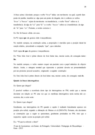 20
3o ano de Licenciatura em Ensino de Português; Universidade Pedagogia de Moçambique –
Gaza - 2015
A frase acima é desviante porque o verbo “levar” indica um movimento no qual, a partir dum
ponto de partida, transfere-se algo para um ponto de chegada, isto é, embora os verbos
“levar” e “buscar” sejam de movimento ou transferência, o verbo “levar” refere-se à
transferência de algo de “cá” para “lá” e o verbo “buscar” refere-se à transferência de algo
de “lá” para “cá”. Portanto, a versão correcta é:
Ex: Ele foi buscar a ficha em casa.
Ex:*O rapaz que ela gostava dele é moçambicano.
No modelo europeu, na construção acima, a preposição é «movida» para a posição inicial da
oração relativa, precedendo a conjunção “que”, que a introduz.
Ex:O rapaz de que ela gostava é moçambicano.
Ex: *Este João José é primo directo de José Jaime mas, mesmo assim, ele conseguiu matar-
lhe.
No modelo europeu, o verbo «matar» requer um paciente com o papel sintáctico de objecto
directo. Assim, o sintagma nominal que representa o paciente deveria ser pronominalizado
por um pronome pessoal acusativo, originando a seguinte construção:
Ex: Este João José é primo directo de José Jaime mas, mesmo assim, ele conseguiu matá-lo.
Quanto às frases interrogativas
Ex: Quem que chegou?
É possível verificar a ocorrência deste tipo de interrogativas no PM, sendo que a mesma
desviante em relação ao PE uma vez que os morfemas interrogativos nesta norma não co-
ocorrem, daí, o certo seria:
Ex: Quem é que chegou?
Geralmente, nas interrogativas do PE quando o sujeito é realizado lexicalmente aparece em
posição pós-verbal, segundo a afirmação de Mateus et al (2003:470). Portanto, são desviantes
as construções que a seguir se apresentam, geralmente produzidas no PM, visto que o
respectivo sujeito ocorre na posição pré-verbal.
Ex1: *O que tu estiveste a fazer?
 