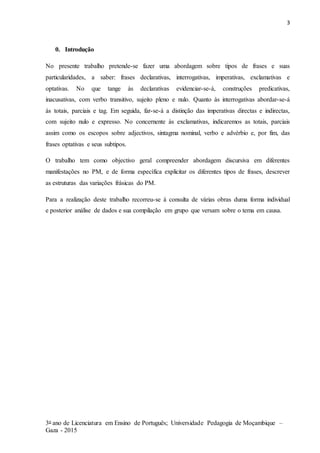 3
3o ano de Licenciatura em Ensino de Português; Universidade Pedagogia de Moçambique –
Gaza - 2015
0. Introdução
No presente trabalho pretende-se fazer uma abordagem sobre tipos de frases e suas
particularidades, a saber: frases declarativas, interrogativas, imperativas, exclamativas e
optativas. No que tange às declarativas evidenciar-se-á, construções predicativas,
inacusativas, com verbo transitivo, sujeito pleno e nulo. Quanto às interrogativas abordar-se-á
às totais, parciais e tag. Em seguida, far-se-á a distinção das imperativas directas e indirectas,
com sujeito nulo e expresso. No concernente às exclamativas, indicaremos as totais, parciais
assim como os escopos sobre adjectivos, sintagma nominal, verbo e advérbio e, por fim, das
frases optativas e seus subtipos.
O trabalho tem como objectivo geral compreender abordagem discursiva em diferentes
manifestações no PM, e de forma específica explicitar os diferentes tipos de frases, descrever
as estruturas das variações frásicas do PM.
Para a realização deste trabalho recorreu-se à consulta de várias obras duma forma individual
e posterior análise de dados e sua compilação em grupo que versam sobre o tema em causa.
 
