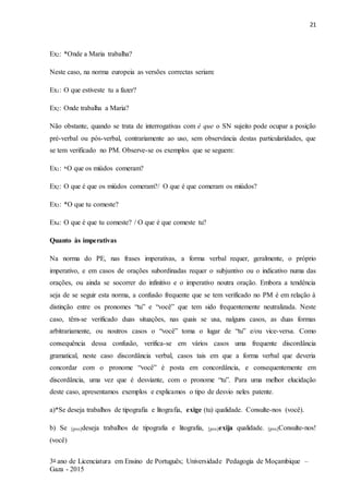 21
3o ano de Licenciatura em Ensino de Português; Universidade Pedagogia de Moçambique –
Gaza - 2015
Ex2: *Onde a Maria trabalha?
Neste caso, na norma europeia as versões correctas seriam:
Ex1: O que estiveste tu a fazer?
Ex2: Onde trabalha a Maria?
Não obstante, quando se trata de interrogativas com é que o SN sujeito pode ocupar a posição
pré-verbal ou pós-verbal, contrariamente ao uso, sem observância destas particularidades, que
se tem verificado no PM. Observe-se os exemplos que se seguem:
Ex1: *O que os miúdos comeram?
Ex2: O que é que os miúdos comeram?/ O que é que comeram os miúdos?
Ex3: *O que tu comeste?
Ex4: O que é que tu comeste? / O que é que comeste tu?
Quanto às imperativas
Na norma do PE, nas frases imperativas, a forma verbal requer, geralmente, o próprio
imperativo, e em casos de orações subordinadas requer o subjuntivo ou o indicativo numa das
orações, ou ainda se socorrer do infinitivo e o imperativo noutra oração. Embora a tendência
seja de se seguir esta norma, a confusão frequente que se tem verificado no PM é em relação à
distinção entre os pronomes “tu” e “você” que tem sido frequentemente neutralizada. Neste
caso, têm-se verificado duas situações, nas quais se usa, nalguns casos, as duas formas
arbitrariamente, ou noutros casos o “você” toma o lugar de “tu” e/ou vice-versa. Como
consequência dessa confusão, verifica-se em vários casos uma frequente discordância
gramatical, neste caso discordância verbal, casos tais em que a forma verbal que deveria
concordar com o pronome “você” é posta em concordância, e consequentemente em
discordância, uma vez que é desviante, com o pronome “tu”. Para uma melhor elucidação
deste caso, apresentamos exemplos e explicamos o tipo de desvio neles patente.
a)*Se deseja trabalhos de tipografia e litografia, exige (tu) qualidade. Consulte-nos (você).
b) Se [pro]deseja trabalhos de tipografia e litografia, [pro]exija qualidade. [pro]Consulte-nos!
(você)
 