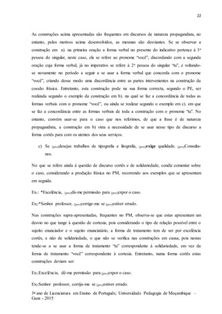 22
3o ano de Licenciatura em Ensino de Português; Universidade Pedagogia de Moçambique –
Gaza - 2015
As construções acima apresentadas são frequentes em discursos de natureza propagandista, no
entanto, pelos motivos acima desenvolvidos, as mesmas são desviantes. Se se observar a
construção em a). na primeira oração a forma verbal no presente do indicativo pertence à 3a
pessoa do singular, neste caso, ela se refere ao pronome “você”, discordando com a segunda
oração cuja forma verbal, já no imperativo se refere à 2a pessoa do singular “tu”, e voltando-
se novamente no período a seguir a se usar a forma verbal que concorda com o pronome
“você”, criando desse modo uma discordância entre as partes intervenientes na construção da
coesão frásica. Entretanto, esta construção pode na sua forma correcta, segundo o PE, ser
realizada segundo o exemplo da construção em b). na qual se faz a concordância de todas as
formas verbais com o pronome “você”, ou ainda se realizar segundo o exemplo em c). em que
se faz a concordância entre as formas verbais de toda a construção com o pronome “tu”. No
entanto, convém usar-se para o caso que nos referimos, de que a frase é de natureza
propagandista, a construção em b) vista a necessidade de se usar nesse tipo de discurso a
forma cortês para com os utentes dos seus serviços.
c) Se [pro]desejas trabalhos de tipografia e litografia, [pro]exige qualidade. [pro]Consulta-
nos.
No que se refere ainda à questão de discurso cortês e de solidariedade, condiz comentar sobre
o caso, considerando a produção frásica no PM, recorrendo aos exemplos que se apresentam
em seguida.
Ex1: *Excelência, [pro]dá-me permissão para [pro]expor o caso.
Ex2:*Senhor professor, [pro]corrige-me se [pro]estiver errado.
Nas construções supra-apresentadas, frequentes no PM, observa-se que estas apresentam um
desvio no que tange à questão de cortesia, pois considerando o tipo de relação possível entre o
sujeito enunciador e o sujeito enunciatário, a forma de tratamento tem de ser por excelência
cortês, e não de solidariedade, o que não se verifica nas construções em causa, pois nestas
tende-se a se usar a forma de tratamento “tu” correspondente à solidariedade, em vez da
forma de tratamento “você” correspondente à cortesia. Entretanto, numa forma cortês estas
construções deviam ser:
Ex1:Excelência, dê-me permissão para [pro]expor o caso.
Ex2:Senhor professor, corrija-me se [pro]estiver errado.
 