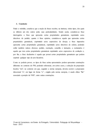 23
3o ano de Licenciatura em Ensino de Português; Universidade Pedagogia de Moçambique –
Gaza - 2015
3. Conclusão
Findo o trabalho, conclui-se que a noção de frases recobre, na inteireza, vários tipos, dos quais
se diferem um dos outros pelas suas particularidades. Sendo assim, considera-se frase
interrogativa a frase que apresenta certas propriedades gramaticais, exprimindo actos
directivos de pedido; quanto à frase optativa, considera-se aquela que apresenta certas
propriedades gramaticais, exprimindo actos expressivos de desejo; a frase imperativa
apresenta certas propriedades gramaticais, exprimindo actos directivos de ordem, podendo
exibir também valores diversos: pedido, exortação, conselho e instrução; a exclamativa é
aquela que tem certas propriedades gramaticais exprimindo actos expressivos de avaliação e,
por fim, a frase declarativa é aquela que possui certas propriedades gramaticais que podem
exprimir qualquer tipo de acto ilocutório.
Como se poderia prever, os tipos de frase acima apresentados podem apresentar construções
diferentes no contexto do PM, podendo referenciar, em certos casos, a selecção da preposição
locativa “em”, no contexto em que, segundo a norma europeia, deveria ocorrer a preposição
direccional “a”, em lugar da forma “o’’, exigida pela norma europeia, é usado clítico “lhe”
associado a posição de “OD”, entre outras construções.
 