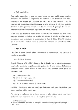 4
3o ano de Licenciatura em Ensino de Português; Universidade Pedagogia de Moçambique –
Gaza - 2015
1. Referencial teórico
Para melhor desenvolver o tema em causa, importa-nos antes definir alguns conceitos
pertinentes que facilitarão a compreensão dos conteúdos a se desenvolver. Para tanto,
discutiremos, em primeiro lugar, o conceito de frase, para o qual Figueiredo (2004:130)
refere que seja uma unidade sequencial autónoma ou ainda ordenação de palavras e morfemas
delimitada no início por uma maiúscula e no fim por um sinal de pontuação forte ou uma
entoação descendente ou ascendente, é, por tanto, uma unidade de sentido.
Numa visão não distante da anterior Gomes et al (1991:260), sustentam que frase é uma
sequência organizada de palavras que constitui uma unidade de sentido, permitindo assim a
comunicação entre um destinador e um destinatário, e Cunha & Cintra (2005:119) salientam
que a frase constitui a unidade mínima de comunicação, entretanto, um enunciado de sentido
completo.
1.1.Tipos de frases
Os tipos de frases traduzem atitude do enunciador a respeito daquilo que enuncia e a
respeito do destinatário.
1.1.1. Frases declarativas
Segundo Mateus et al (1989:209), frases do tipo declarativo são as que apresentam certas
propriedades gramaticais, que podem exprimir qualquer tipo de acto ilocutório. Podendo ser,
declarativa positiva, passiva, negativa e com tópico e foco marcados, como ilustram os
exemplos a seguir:
a) O Luís comprou o livro.
b) O livro foi comprado pelo Luís.
c) O Luís não comprou o livro.
d) O Carlos encontrou a carteira na casa de banho.
Entretanto, distinguem-se ainda as construções declarativas predicativas, inacusativas, com
verbos transitivos, sujeito pleno e nulo.
As construções predicativas são as frases em que o verbo principal ocorre como verbo
predicativo, como é o caso dos verbos: ser, estar, ficar, permanecer, etc.
Ex:O João é médico.
 