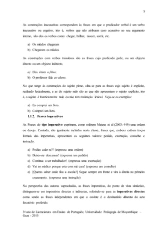 5
3o ano de Licenciatura em Ensino de Português; Universidade Pedagogia de Moçambique –
Gaza - 2015
As construções inacusativas correspondem às frases em que o predicador verbal é um verbo
inacusativo ou ergativo, isto é, verbos que não atribuem caso acusativo ao seu argumento
interno, são eles os verbos como: chegar, brilhar, nascer, sorrir, etc.
a) Os miúdos chegaram
b) Chegaram os miúdos
As construções com verbos transitivos são as frases cujo predicado pede, ou um objecto
directo ou um objecto indirecto.
a) Eles viram o filme.
b) O professor fala ao aluno.
No que tange às construções do sujeito pleno, olha-se para as frases cujo sujeito é explícito,
realizado lexicalmente, e as do sujeito nulo são as que não apresentam o sujeito explícito, isto
é, o sujeito é foneticamente nulo ou não tem realização lexical. Veja-se os exemplos:
a) Eu comprei um livro.
b) Comprei um livro.
1.1.2. Frases imperativas
As Frases do tipo imperativo exprimem, como referem Mateus et al (2003: 449) uma ordem
ou desejo. Contudo, são igualmente incluídas nesta classe, frases que, embora exibam traços
formais das imperativas, apresentam os seguintes valores: pedido, exortação, conselho e
instrução.
a) Podias calar-te?! (expressa uma ordem)
b) Deixa-me descansar! (expressa um pedido)
c) Continua a ser trabalhador! (expressa uma exortação)
d) Vai ao médico porque esta com má cara! (expressa um conselho)
e) [Queres saber onde fica a escola?] Segue sempre em frente e vira à direita no primeiro
cruzamento. (expressa uma instrução)
Na perspectiva das autoras supracitadas, as frases imperativas, do ponto de vista sintáctico,
distinguem-se em imperativas directas e indirectas, referindo-se para as imperativas directas
como sendo as frases independentes em que o ouvinte é o destinatário directo do acto
ilocutório proferido.
 