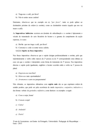6
3o ano de Licenciatura em Ensino de Português; Universidade Pedagogia de Moçambique –
Gaza - 2015
a) Traga-nos o café, por favor!
b) Não te sentes nessa cadeira!
Entretanto, observa-se que no exemplo em a), “por favor”, tanto se pode aplicar ao
destinatário próximo da ordem (o ouvinte), como ao destinatário remoto (aquele que nos vai
trazer o café).
As Imperativas indirectas ocorrem em domínio de subordinação e o ouvinte é tipicamente o
veículo de transmissão do acto ilocutório do locutor e o garante do cumprimento da acção
expressa, é o caso:
a) Diz-lhe que nos traga o café, por favor!
b) Convence-o a não se sentar nessa cadeira.
1.1.2.1. Sujeito na frase imperativa
Nas frases imperativas observa-se que o sujeito designa preferencialmente o ouvinte, pelo que
maioritariamente o verbo exibe marcos da 2ª pessoa ou de 3ª correspondendo estas últimas ao
caso em que o ouvinte é interpelado como forma de tratamento da 3ª pessoa. Nas imperativas
directas o sujeito pode igualmente, englobar o locutor ocorrido então o verbo na 1ª pessoa do
plural.
a) Empresta-me esse livro!
b) Dêem-nos mais oportunidades!
c) Arrumemos o carro no parqueamento!
Não obstante, as imperativas afirmativas com sujeito nulo são as que exprimem ordem de
sentido positivo, que pode ser pela ocorrência do modo imperativo, conjuntivo, indicativo e
das formas verbais do gerúndio e infinitivo, como ilustram os exemplos a seguir:
a) Come a sopa, Joana!
b) Comam a sopa!
c) Calou!
d) Andando!
e) Partir!
 