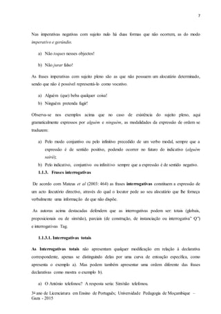 7
3o ano de Licenciatura em Ensino de Português; Universidade Pedagogia de Moçambique –
Gaza - 2015
Nas imperativas negativas com sujeito nulo há duas formas que não ocorrem, as do modo
imperativo e gerúndio.
a) Não toques nesses objectos!
b) Não jurar falso!
As frases imperativas com sujeito pleno são as que não possuem um alocutário determinado,
sendo que não é possível representá-lo como vocativo.
a) Alguém (que) beba qualquer coisa!
b) Ninguém pretenda fugir!
Observa-se nos exemplos acima que no caso de existência do sujeito pleno, aqui
gramaticalmente expressos por alguém e ninguém, as modalidades da expressão de ordem se
traduzem:
a) Pelo modo conjuntivo ou pelo infinitivo precedido de um verbo modal, sempre que a
expressão é de sentido positivo, podendo ocorrer no futuro do indicativo (alguém
sairá);
b) Pelo indicativo, conjuntivo ou infinitivo sempre que a expressão é de sentido negativo.
1.1.3. Frases interrogativas
De acordo com Mateus et al (2003: 464) as frases interrogativas constituem a expressão de
um acto ilocutório directivo, através do qual o locutor pede ao seu alocutário que lhe forneça
verbalmente uma informação de que não dispõe.
As autoras acima destacadas defendem que as interrogativas podem ser: totais (globais,
proposicionais ou de sim/não), parciais (de construção, de instanciação ou interrogativa” Q”)
e interrogativas Tag.
1.1.3.1. Interrogativas totais
As Interrogativas totais não apresentam qualquer modificação em relação à declarativa
correspondente, apenas se distinguindo delas por uma curva de entoação específica, como
apresenta o exemplo a). Mas podem também apresentar uma ordem diferente das frases
declarativas como mostra o exemplo b).
a) O António telefonou? A resposta seria: Sim/não telefonou.
 