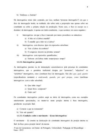 8
3o ano de Licenciatura em Ensino de Português; Universidade Pedagogia de Moçambique –
Gaza - 2015
b) Telefonou o António?
Há interrogativas totais (não contendo, por isso, nenhum “pronome interrogativo”) em que o
foco da interrogação incide, na realidade, não sobre toda a proposição mas apenas sobre um
constituinte ou sobre a própria relação de predicação. Neste caso, o foco (o escopo ou o
domínio) da interrogação é apenas um dado constituinte, o que acontece em casos seguintes:
i) Interrogativas em que o foco é marcado por meios prosódicos ou sintácticos:
a) A Inês vai a Lisboa amanhã?
b) É amanhã que a Inês vai a Lisboa?
ii) Interrogativas com diversos tipos de expressões adverbiais:
a) Vais a Lisboa de comboio?
b) O congresso decorre na próxima semana?
iii) Interrogativas com expressões quantificadas;
a) Estiveste em Lisboa muito tempo/pouco tempo?
1.1.3.2. Interrogativas parciais
As interrogativas parciais ou de instanciação caracterizam-se pela presença de constituintes
interrogativos, que a gramática tradicional designa por “pronomes”, “adjectivos” ou
“advérbios” interrogativos, estes constituem foco da interrogação. São eles: que, qual, quanto
(especificadores nominais) e onde/aonde, quando, por que/ porque, como (morfemas
interrogativos com o valor adverbial).
b) Que vinho trago?
c) Quais livros compraste?
d) Onde vais?
Os constituintes interrogativos podem surgir no início de interrogativa, como nos exemplos
anteriormente apresentadas, ou manter-se numa posição interna à frase interrogativa,
geralmente na posição final.
a) Comeste o que no restaurante?
b) Vais sair quando?
1.1.3.3. Condições sobre o movimento – Q nas interrogativas
O movimento – Q consiste na deslocação do constituinte interrogativo da posição interna ou
final da frase para a posição inicial da mesma.
 