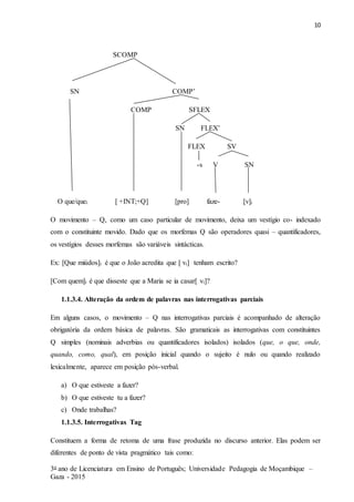 10
3o ano de Licenciatura em Ensino de Português; Universidade Pedagogia de Moçambique –
Gaza - 2015
SCOMP
SN COMP’
COMP SFLEX
SN FLEX’
FLEX SV
-s V SN
O que/quei [ +INT;+Q] [pro] faze- [v]i
O movimento – Q, como um caso particular de movimento, deixa um vestígio co- indexado
com o constituinte movido. Dado que os morfemas Q são operadores quasi – quantificadores,
os vestígios desses morfemas são variáveis sintácticas.
Ex: [Que miúdos]i é que o João acredita que [ vi] tenham escrito?
[Com quem]i é que disseste que a Maria se ia casar[ vi]?
1.1.3.4. Alteração da ordem de palavras nas interrogativas parciais
Em alguns casos, o movimento – Q nas interrogativas parciais é acompanhado de alteração
obrigatória da ordem básica de palavras. São gramaticais as interrogativas com constituintes
Q simples (nominais adverbias ou quantificadores isolados) isolados (que, o que, onde,
quando, como, qual), em posição inicial quando o sujeito é nulo ou quando realizado
lexicalmente, aparece em posição pós-verbal.
a) O que estiveste a fazer?
b) O que estiveste tu a fazer?
c) Onde trabalhas?
1.1.3.5. Interrogativas Tag
Constituem a forma de retoma de uma frase produzida no discurso anterior. Elas podem ser
diferentes de ponto de vista pragmático tais como:
 