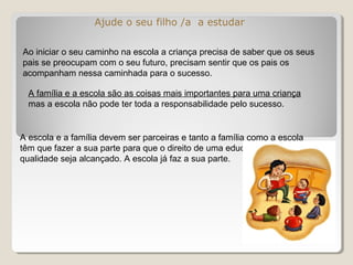 Ajude o seu filho /a a estudar
Ao iniciar o seu caminho na escola a criança precisa de saber que os seus
pais se preocupam com o seu futuro, precisam sentir que os pais os
acompanham nessa caminhada para o sucesso.
A família e a escola são as coisas mais importantes para uma criança
mas a escola não pode ter toda a responsabilidade pelo sucesso.
A escola e a família devem ser parceiras e tanto a família como a escola
têm que fazer a sua parte para que o direito de uma educação de
qualidade seja alcançado. A escola já faz a sua parte.
 