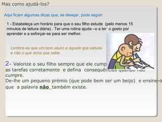 Mas como ajudá-los?
2– Valorize o seu filho sempre que ele cumpra
as tarefas corretamente e defina consequências quando não
cumpre.
De-lhe um pequeno prémio (que pode bem ser um beijo) e ensine-o
que a palavra não também existe.
Aqui ficam algumas dicas que, se desejar, pode seguir:
1 - Estabeleça um horário para que o seu filho estude (pelo menos 15
minutos de leitura diária) . Ter uma rotina ajuda –o a ter o gosto por
aprender e a esforçar-se para ser melhor.
Lembre-se que um bom aluno é aquele que estuda
e não o que acha que sabe.
 