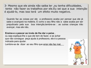 3- Mesmo que ele ainda não saiba ler ,ou tenha dificuldades,
tente não fazer os trabalhos por ele.Eu sei que a sua intenção
é ajudá-lo, mas isso terá um efeito muito negativo.
Quando faz as coisas por ele a professora acaba por pensar que ele já
sabe e avançará na matéria. E como o seu filho não a sabe acaba por ser
prejudicado pela sua boa intenção,lembre-se : as outras crianças irão
avançar, mas ele não.
Ensine-o a pescar ao invés de lhe dar o peixe ,
ou seja explique-lhe o que ele tem de fazer, e se achar
que não consegue peça ajuda à professora, ela é a pessoa
indicada para ajudar.
Lembre-se de dizer ao seu filho que errar não faz mal.
 