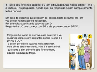 4 - Se o seu filho não sabe ler ou tem dificuldade,não hesite em ler – lhe
o texto ou as perguntas, desde que as respostas sejam completamente
feitas por ele.
Em caso de trabalhos que precisem de escrita, basta perguntar-lhe em
vez de cair na tentação de responder.
Por exemplo: fazer lista de palavras com D.
Pergunte-lhe : O que começa com D? e ele pode responder DADO.
Pergunte-lhe :como se escreve essa palavra? e vá
ajudando sempre com perguntas do tipo :Como é o
DA? E o DO?
E assim por diante. Quanto mais perguntar,
mais eficaz será o resultado. Não é a escrita final
que conta e sim como o seu filho chegou
àquela palavra ou frase.
 