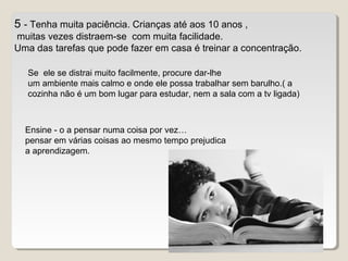 5 - Tenha muita paciência. Crianças até aos 10 anos ,
muitas vezes distraem-se com muita facilidade.
Uma das tarefas que pode fazer em casa é treinar a concentração.
Se ele se distrai muito facilmente, procure dar-lhe
um ambiente mais calmo e onde ele possa trabalhar sem barulho.( a
cozinha não é um bom lugar para estudar, nem a sala com a tv ligada)
Ensine - o a pensar numa coisa por vez…
pensar em várias coisas ao mesmo tempo prejudica
a aprendizagem.
 