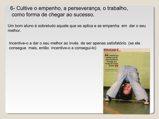 6- Cultive o empenho, a perseverança, o trabalho,
como forma de chegar ao sucesso.
Um bom aluno é sobretudo aquele que se aplica e se empenha em dar o seu
melhor.
Incentive-o a dar o seu melhor ao invés de ser apenas satisfatório. (se ele
consegue mais, então incentive-o a consegui-lo)
 