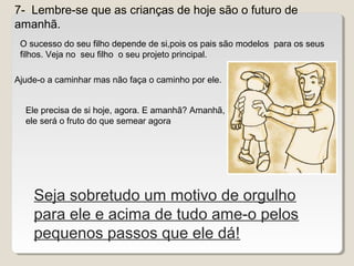 7- Lembre-se que as crianças de hoje são o futuro de
amanhã.
Seja sobretudo um motivo de orgulho
para ele e acima de tudo ame-o pelos
pequenos passos que ele dá!
O sucesso do seu filho depende de si,pois os pais são modelos para os seus
filhos. Veja no seu filho o seu projeto principal.
Ajude-o a caminhar mas não faça o caminho por ele.
Ele precisa de si hoje, agora. E amanhã? Amanhã,
ele será o fruto do que semear agora
 