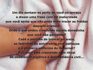 Um dia sentam-se perto de você no terraço e dizem uma frase com tal maturidade que você sente que não pode mais trocar as fraldas daquela criatura. Onde é que andou crescendo aquela danadinha que você não percebeu? Cadê a pazinha de brincar na areia, as festinhas de aniversário com palhaços e o primeiro uniforme do maternal? A criança está crescendo num ritual de obediência orgânica e desobediência civil... 