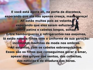 E você está agora ali, na porta da discoteca, esperando que ela não apenas cresça, mas apareça! Ali estão muitos pais ao volante, esperando que eles saiam esfuziantes sobre patins e cabelos longos, soltos. Entre hambúrgueres e refrigerantes nas esquinas, lá estão nossos filhos com o uniforme de sua geração: incômodas mochilas da moda nos ombros. Ali estamos, com os cabelos esbranquiçados. Esses são os filhos que conseguimos gerar e amar, apesar dos golpes dos ventos, das colheitas, das notícias e da ditadura das horas. 