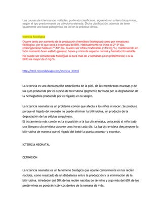 Las causas de ictericia son múltiples, pudiendo clasificarse, siguiendo un criterio bioquímico,
según el tipo predominante de bilirrubina elevada. Dicha clasificación, además de tener
igualmente una base patogénica, es útil en la práctica clínica.
Ictericia fisiológica
Ocurre tanto por aumento de la producción (hemólisis fisiológica) como por inmadurez
fisiológica, por lo que será a expensas de BRI. Habitualmente se inicia al 2º-3º día,
prolongándose hasta el 7º-10º día. Suelen ser cifras moderadas (<15 mg %), manteniendo en
todo momento buen estado general, heces y orina de aspecto normal y hematocrito estable.
No puede ser considerada fisiológica si dura más de 2 semanas (3 en pretérminos) o si la
BRD es mayor de 2 mg %.
http://html.rincondelvago.com/ictericia_3.html
La ictericia es una decoloración amarillenta de la piel, de las membranas mucosas y de
los ojos producida por el exceso de bilirrubina (pigmento formado por la degradación de
la hemoglobina producida por el hígado) en la sangre.
La ictericia neonatal es un problema común que afecta a los niños al nacer. Se produce
porque el hígado del neonato no puede eliminar la bilirrubina, un producto de la
degradación de las células sanguíneas.
El tratamiento más común es la exposición a la luz ultravioleta, colocando al niño bajo
una lámpara ultravioleta durante unas horas cada día. La luz ultravioleta descompone la
bilirrubina de manera que el hígado del bebé la pueda procesar y excretar.
ICTERICIA NEONATAL
DEFINICION
La ictericia neonatal es un fenómeno biológico que ocurre comúnmente en los recién
nacidos, como resultado de un disbalance entre la producción y la eliminación de la
bilirrubina. Alrededor del 50% de los recién nacidos de término y algo más del 60% de los
pretérminos se pondrán ictéricos dentro de la semana de vida.
 