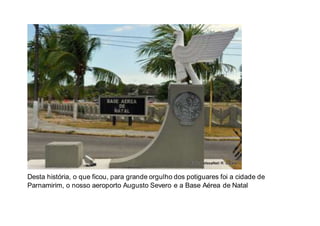 Desta história, o que ficou, para grande orgulho dos potiguares foi a cidade de
Parnamirim, o nosso aeroporto Augusto Severo e a Base Aérea de Natal
 