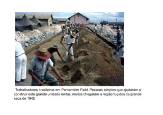 Trabalhadores brasileiros em Parnamirim Field. Pessoas simples que ajudaram a
construir esta grande unidade militar, muitos chegaram a região fugidos da grande
seca de 1942
 