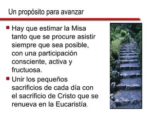 Un propósito para avanzar
 Hay que estimar la Misa
tanto que se procure asistir
siempre que sea posible,
con una participación
consciente, activa y
fructuosa.
 Unir los pequeños
sacrificios de cada día con
el sacrificio de Cristo que se
renueva en la Eucaristía.
 